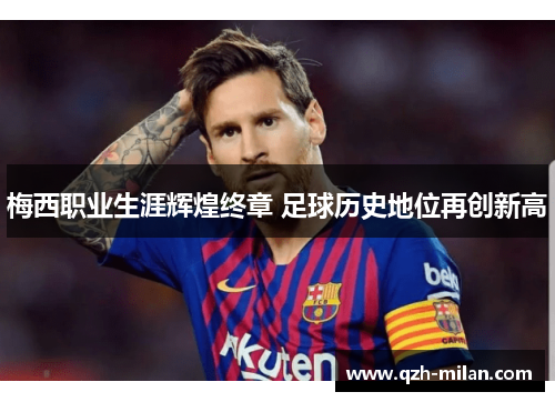 梅西职业生涯辉煌终章 足球历史地位再创新高 梅西职业生涯辉煌终章 足球历史地位再创新高